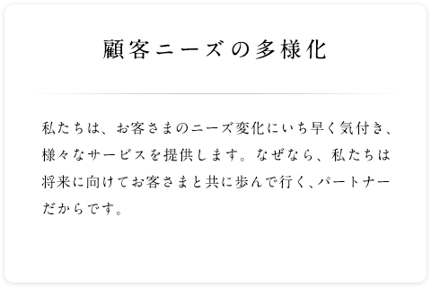 顧客ニーズの多様化 私たちは、お客さまのニーズ変化にいち早く気付き、様々なサービスを提供します。なぜなら、私たちは将来に向けてお客さまと共に歩んで行く、パートナーだからです。