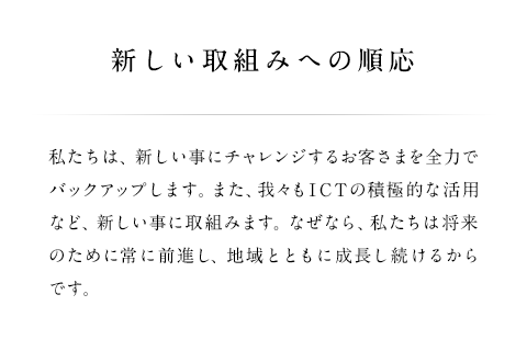 私たちは、新しい事にチャレンジするお客さまを全力でバックアップします。また、我々もICTの積極的な活用など、新しい事に取組みます。なぜなら、私たちは将来のために常に前進し、地域とともに成長し続けるからです。