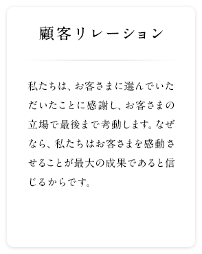 顧客リレーション 私たちは、お客さまに選んでいただいたことに感謝し、お客さまの立場で最後まで考動します。なぜなら、私たちはお客さまを感動させることが最大の成果であると信じるからです。