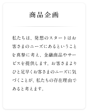 商品企画 私たちは、発想のスタートはお客さまのニーズにあるということを真摯に考え、金融商品やサービスを提供します。お客さまよりひと足早くお客さまのニーズに気づくことが、私たちの存在理由であると考えます。