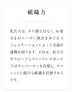 組織力 私たちは、タテ割ではなく、お客さまのニーズに焦点をあてたコミュニケーションによって全員が連携を図ります。それは、私たちがスピードとクイックレスポンスではナンバーワンを目指し、チャレンジし続ける組織を目指すからです。