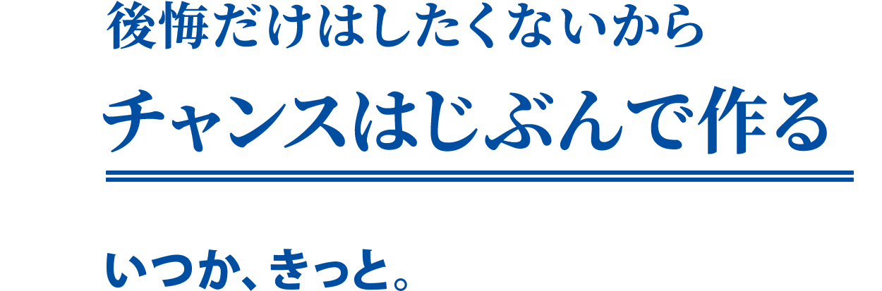 後悔だけはしたくないからチャンスはじぶんで作る「いつか、きっと。」