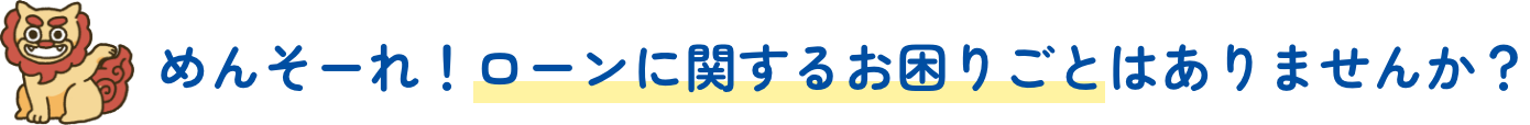 めんそーれ！ローンに関するお困りごとはありませんか？