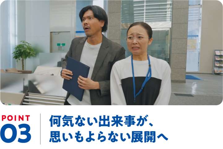 POINT03 何気ない出来事が、思いもよらない展開へ